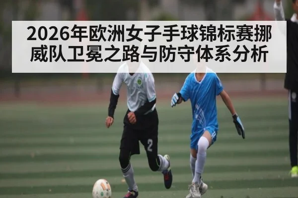2026年欧洲女子手球锦标赛挪威队卫冕之路与防守体系分析