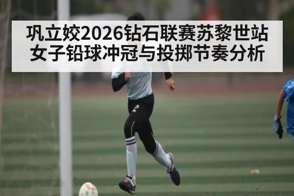 巩立姣2026钻石联赛苏黎世站女子铅球冲冠与投掷节奏分析